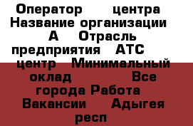 Оператор Call-центра › Название организации ­ А3 › Отрасль предприятия ­ АТС, call-центр › Минимальный оклад ­ 17 000 - Все города Работа » Вакансии   . Адыгея респ.